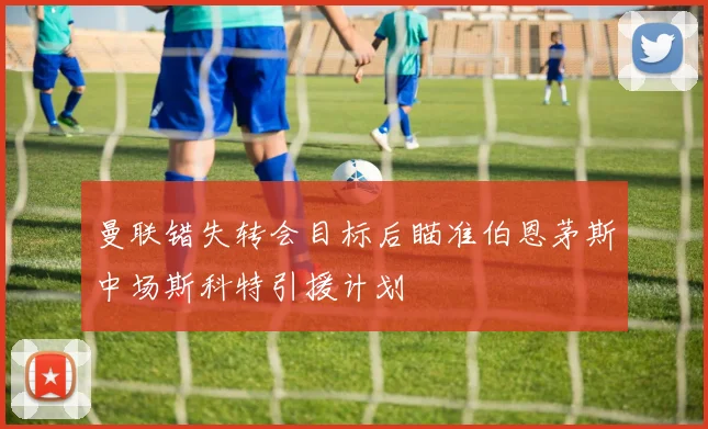 曼联错失转会目标后瞄准伯恩茅斯中场斯科特引援计划