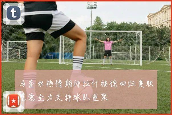 马奎尔热情期待拉什福德回归曼联愿意全力支持球队重聚