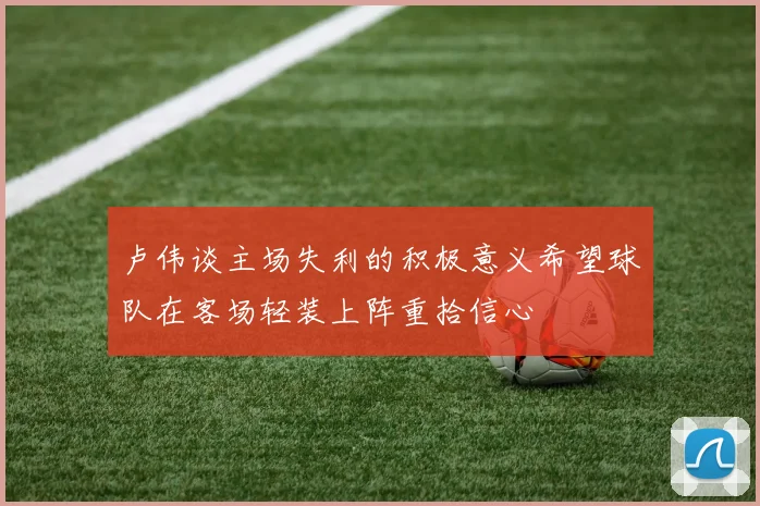 卢伟谈主场失利的积极意义希望球队在客场轻装上阵重拾信心
