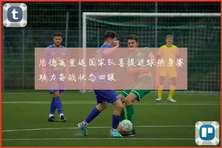 厄德高重返国家队喜提进球热身赛助力备战状态回暖