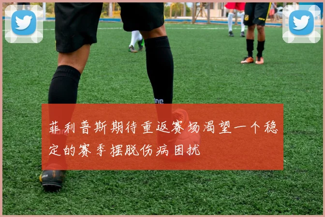 菲利普斯期待重返赛场渴望一个稳定的赛季摆脱伤病困扰