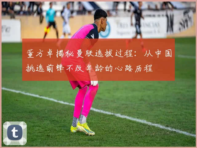 董方卓揭秘曼联选拔过程：从中国挑选前锋不改年龄的心路历程