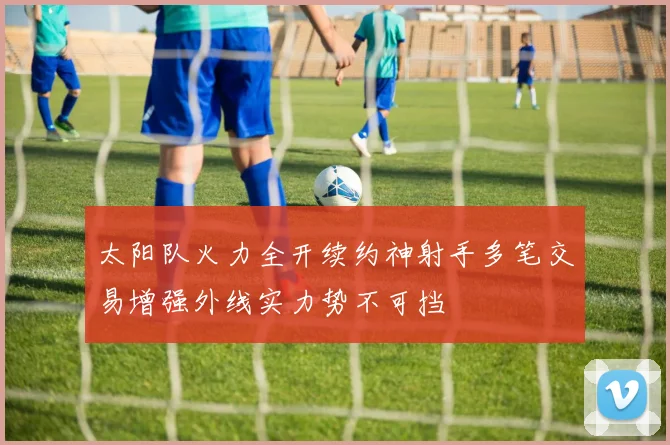 太阳队火力全开续约神射手多笔交易增强外线实力势不可挡