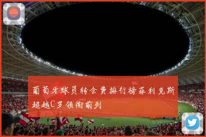 葡萄牙球员转会费排行榜菲利克斯超越C罗领衔前列