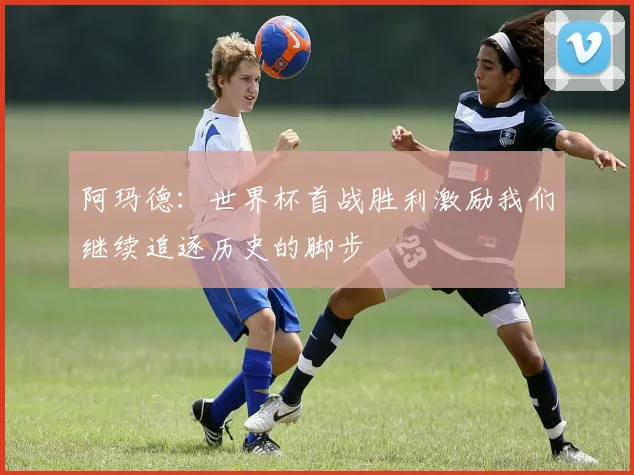 阿玛德：世界杯首战胜利激励我们继续追逐历史的脚步