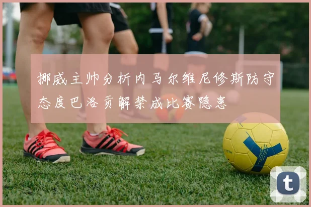 挪威主帅分析内马尔维尼修斯防守态度巴洛贡解禁成比赛隐患