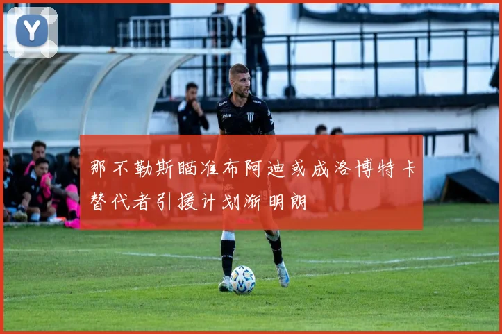 那不勒斯瞄准布阿迪或成洛博特卡替代者引援计划渐明朗