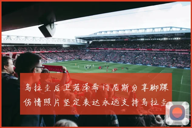 乌拉圭后卫若泽希门尼斯分享脚踝伤情照片坚定表达永远支持乌拉圭