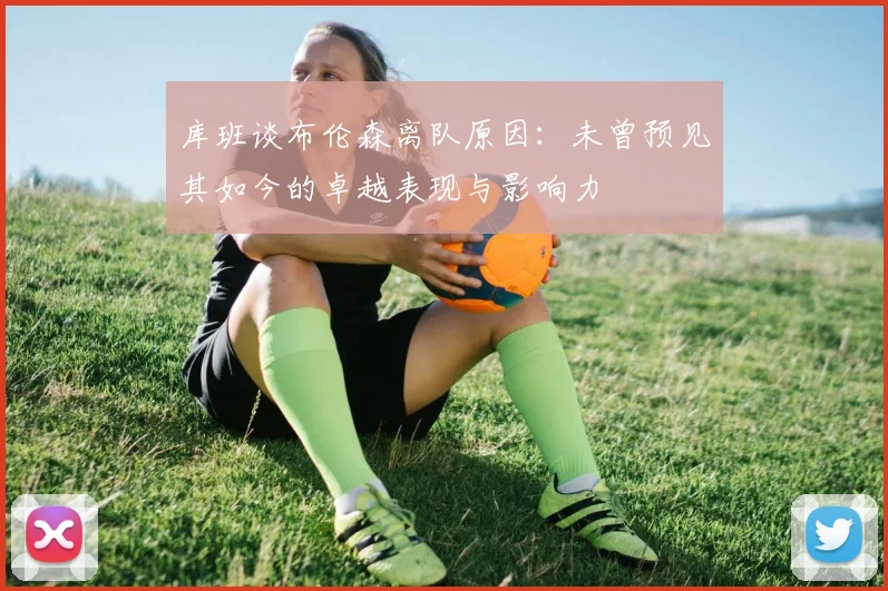 库班谈布伦森离队原因：未曾预见其如今的卓越表现与影响力
