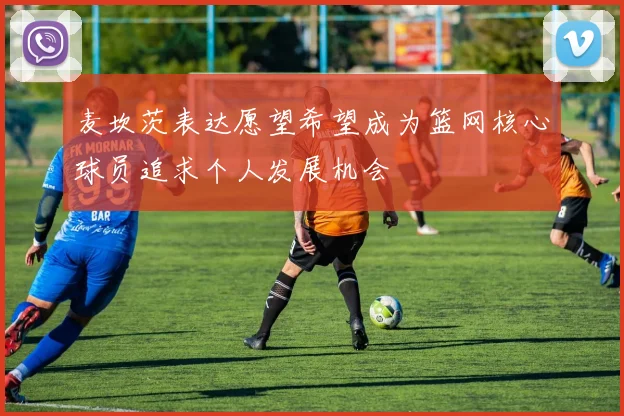 麦坎茨表达愿望希望成为篮网核心球员追求个人发展机会