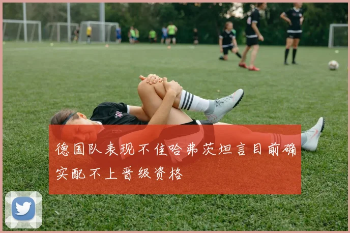 德国队表现不佳哈弗茨坦言目前确实配不上晋级资格